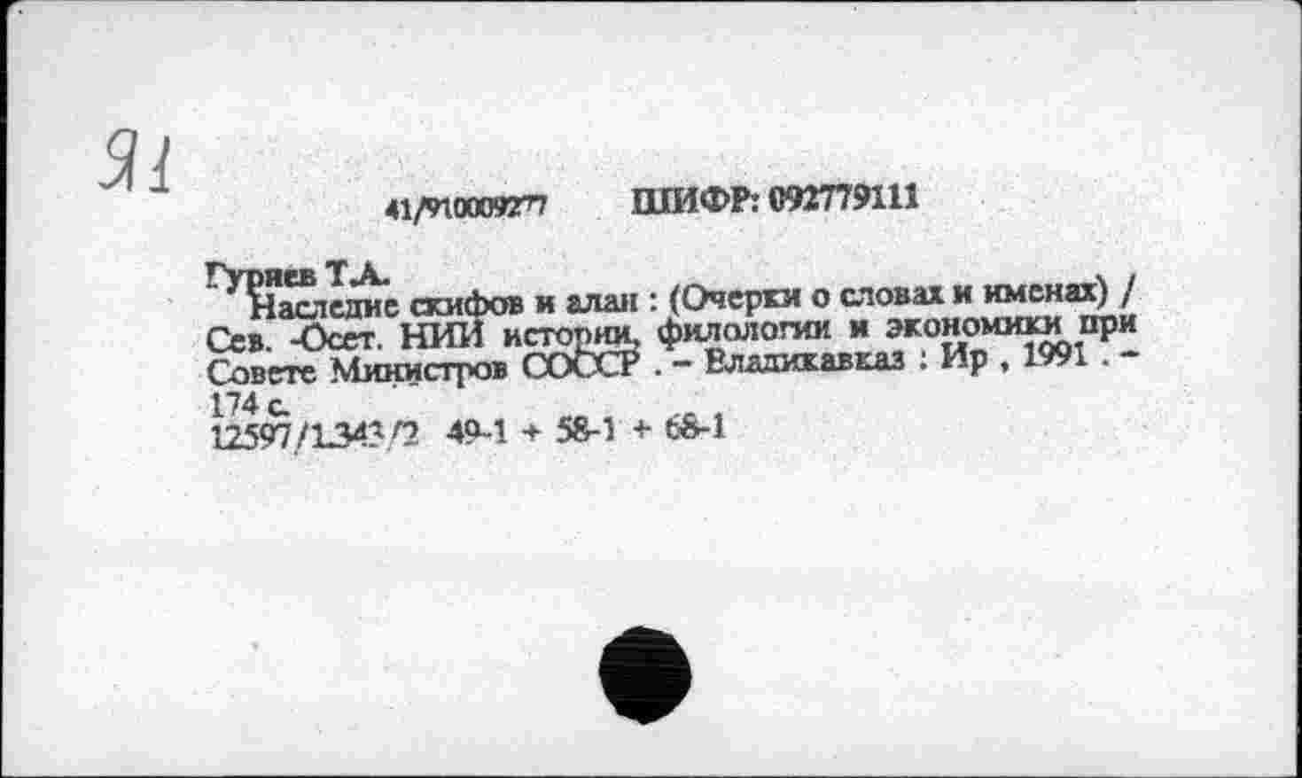 ﻿41/9W0095rn ШИФР: 092779111
^^Іаслсдис скифов и алан : (Очерки о словах и именах) / Сев. -Осет. НИИ истопяи, филологии и экономики при Совете Министров cote? . - Владикавказ : Ир , 1991 . -174 с.
12597/134^/2 49-1 + 5S-1 + 6М